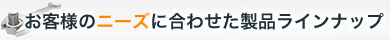 お客様のニーズに合わせた製品ラインナップ